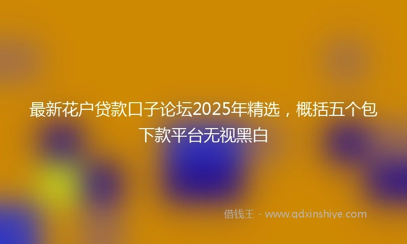 最新花户贷款口子论坛2025年精选，概括五个包下款平台无视黑白