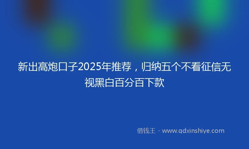 新出高炮口子2025年推荐，归纳五个不看征信无视黑白百分百下款
