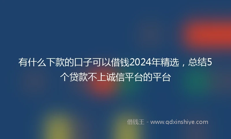 有什么下款的口子可以借钱2024年精选，总结5个贷款不上诚信平台的平台