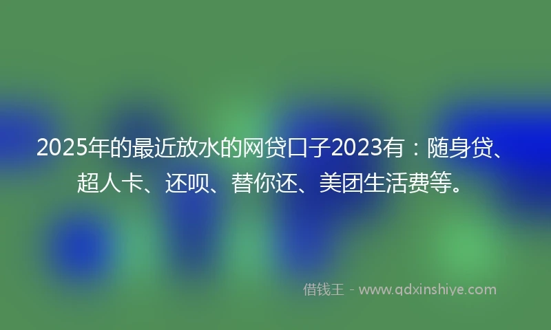 2025年的最近放水的网贷口子2023有：随身贷、超人卡、还呗、替你还、美团生活费等。