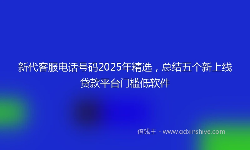 新代客服电话号码2025年精选，总结五个新上线贷款平台门槛低软件