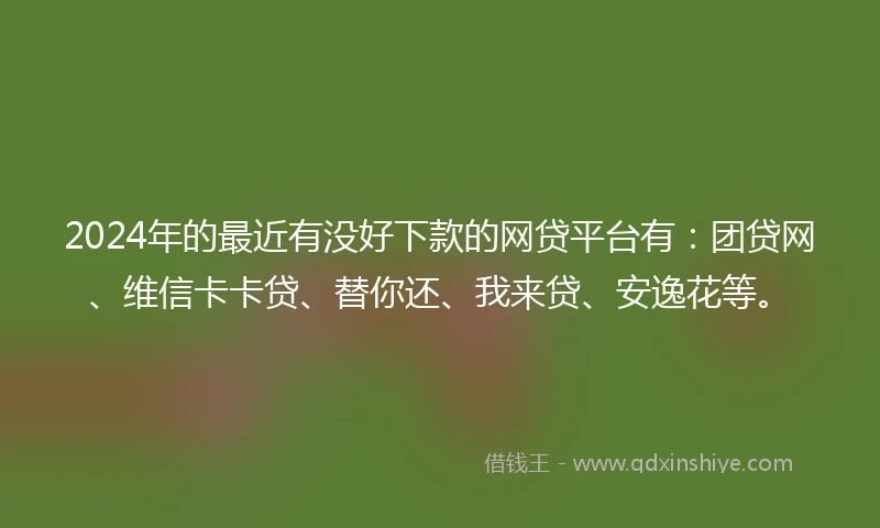 2024年的最近有没好下款的网贷平台有：团贷网、维信卡卡贷、替你还、我来贷、安逸花等。