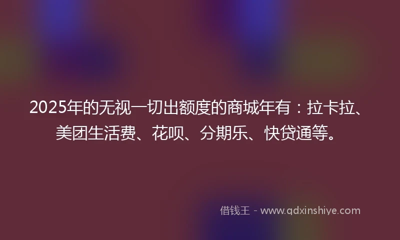2025年的无视一切出额度的商城年有：拉卡拉、美团生活费、花呗、分期乐、快贷通等。