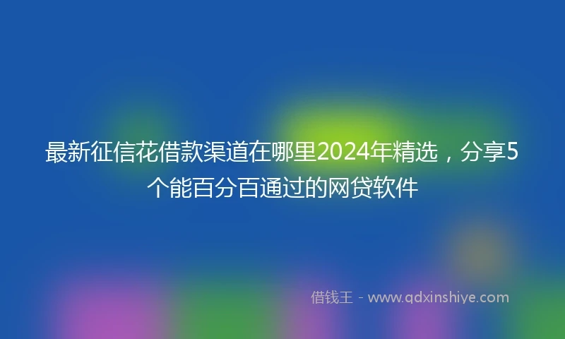 最新征信花借款渠道在哪里2024年精选，分享5个能百分百通过的网贷软件