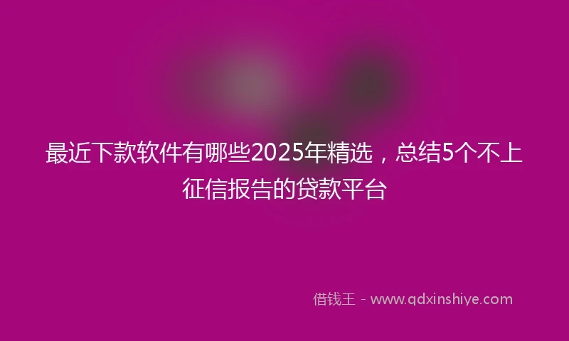 最近下款软件有哪些2025年精选，总结5个不上征信报告的贷款平台