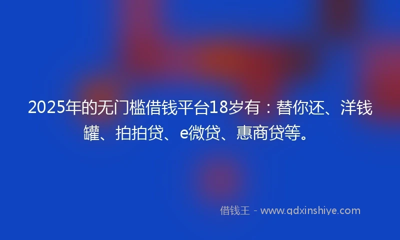 2025年的无门槛借钱平台18岁有：替你还、洋钱罐、拍拍贷、e微贷、惠商贷等。