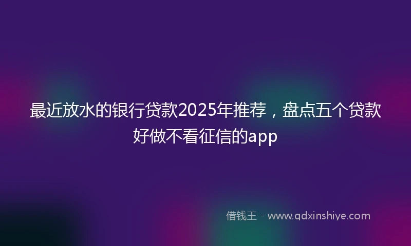 最近放水的银行贷款2025年推荐，盘点五个贷款好做不看征信的app