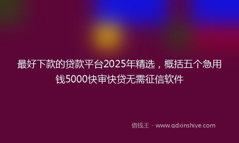 最好下款的贷款平台2025年精选，概括五个急用钱5000快审快贷无需征信软件