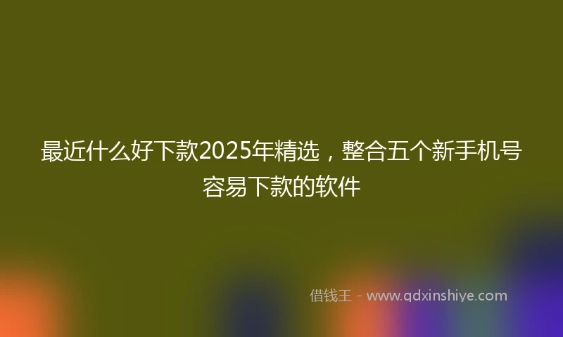 最近什么好下款2025年精选，整合五个新手机号容易下款的软件