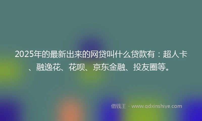 2025年的最新出来的网贷叫什么贷款有：超人卡、融逸花、花呗、京东金融、投友圈等。