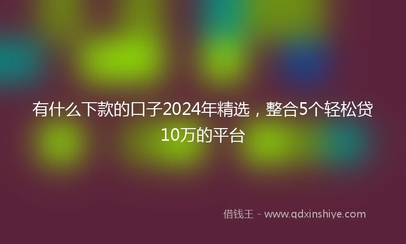 有什么下款的口子2024年精选，整合5个轻松贷10万的平台