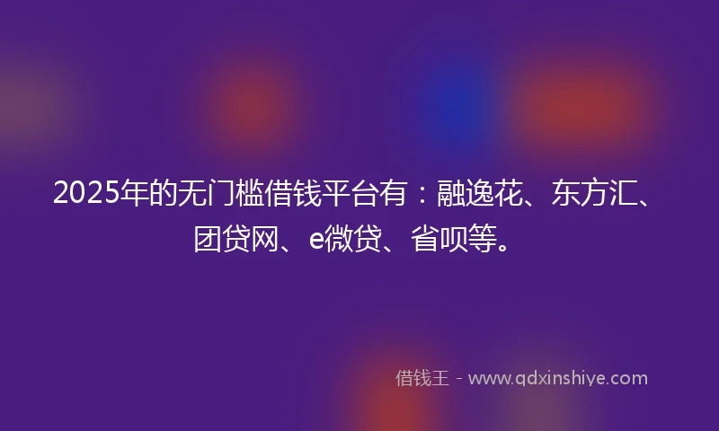 2025年的无门槛借钱平台有：融逸花、东方汇、团贷网、e微贷、省呗等。