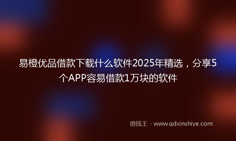 易橙优品借款下载什么软件2025年精选，分享5个APP容易借款1万块的软件