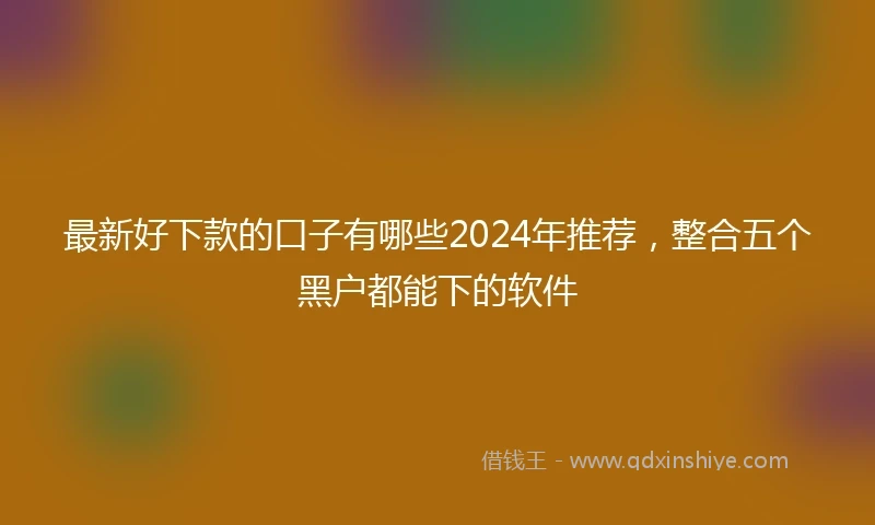 最新好下款的口子有哪些2024年推荐，整合五个黑户都能下的软件