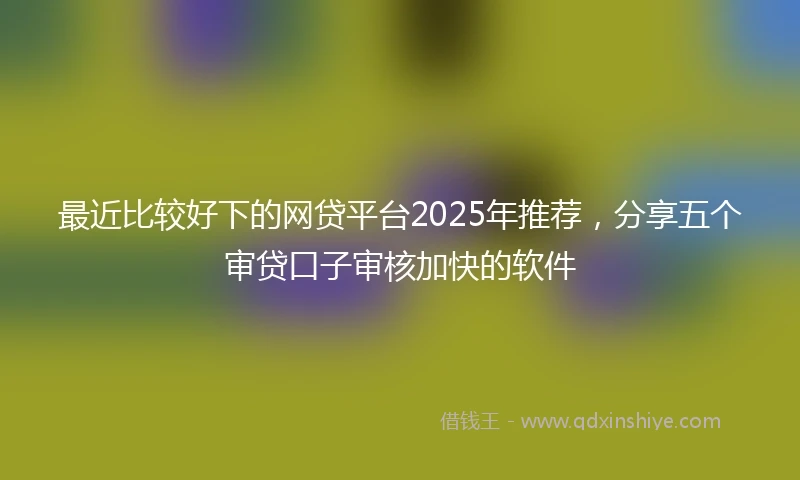 最近比较好下的网贷平台2025年推荐，分享五个审贷口子审核加快的软件