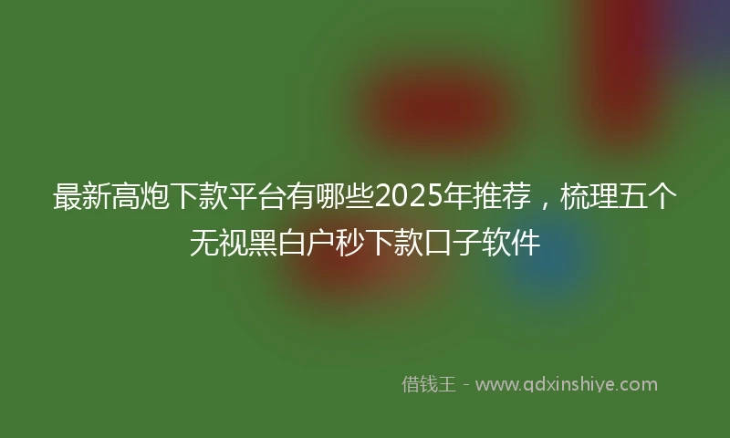 最新高炮下款平台有哪些2025年推荐，梳理五个无视黑白户秒下款口子软件