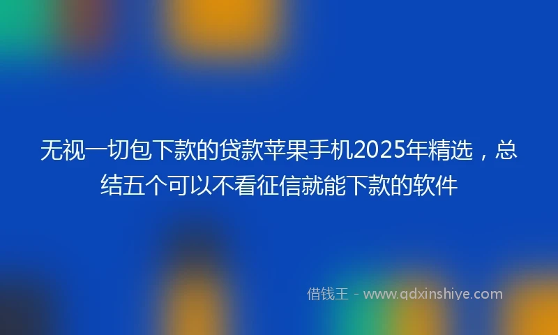 无视一切包下款的贷款苹果手机2025年精选，总结五个可以不看征信就能下款的软件