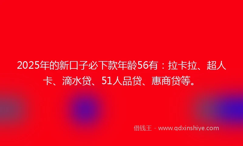 2025年的新口子必下款年龄56有：拉卡拉、超人卡、滴水贷、51人品贷、惠商贷等。