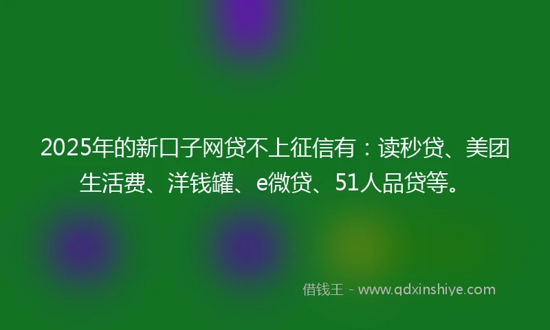 2025年的新口子网贷不上征信有：读秒贷、美团生活费、洋钱罐、e微贷、51人品贷等。