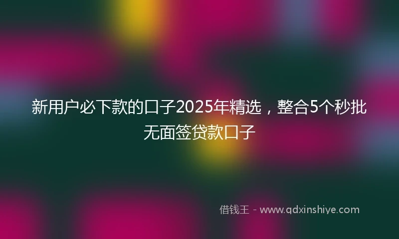 新用户必下款的口子2025年精选，整合5个秒批无面签贷款口子