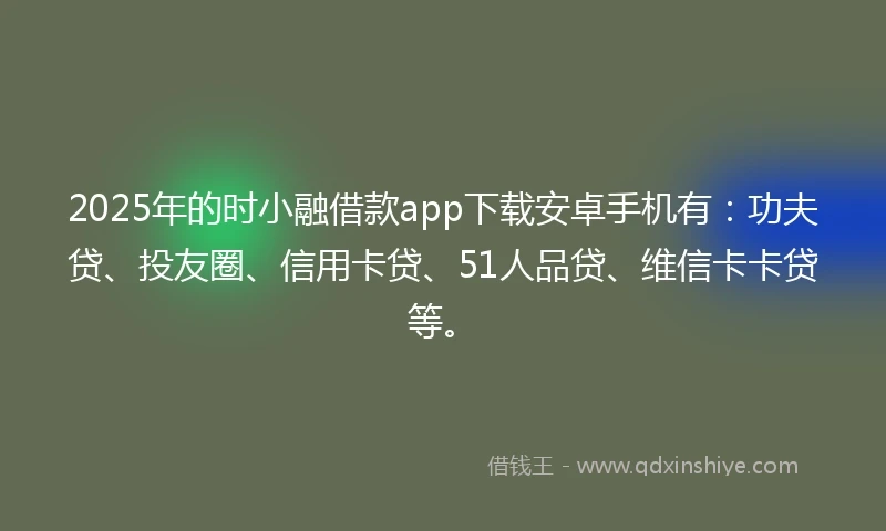 2025年的时小融借款app下载安卓手机有：功夫贷、投友圈、信用卡贷、51人品贷、维信卡卡贷等。
