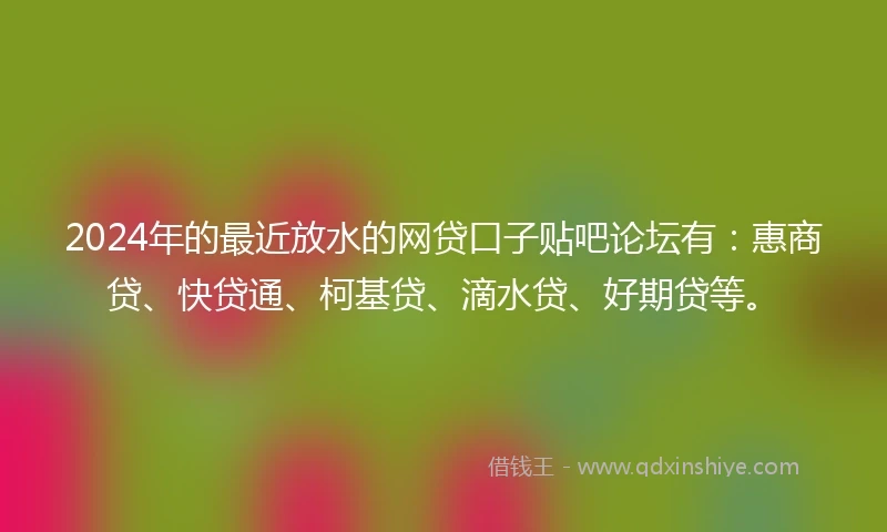 2024年的最近放水的网贷口子贴吧论坛有：惠商贷、快贷通、柯基贷、滴水贷、好期贷等。