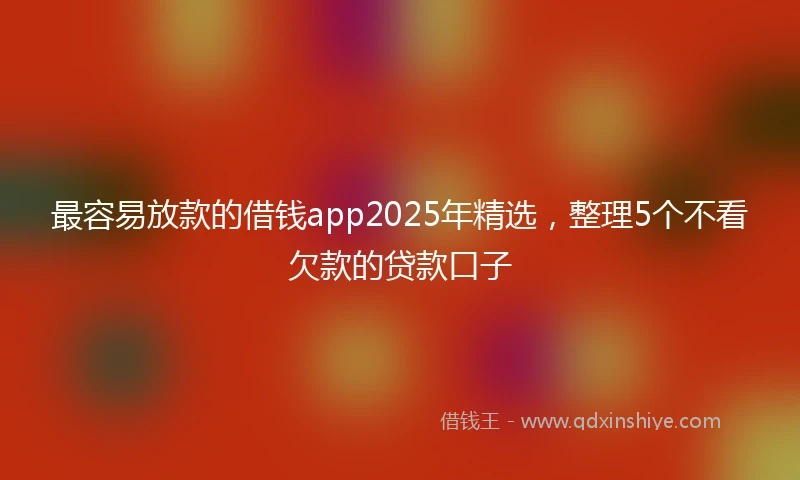 最容易放款的借钱app2025年精选，整理5个不看欠款的贷款口子