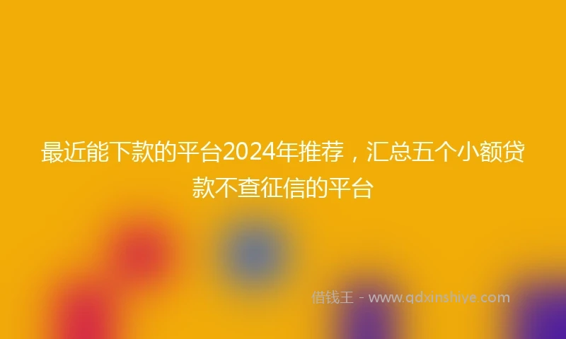 最近能下款的平台2024年推荐，汇总五个小额贷款不查征信的平台