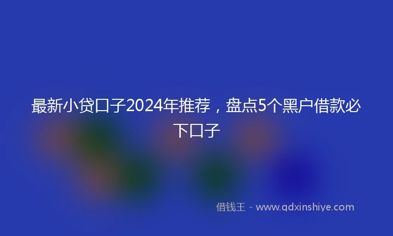 最新小贷口子2024年推荐，盘点5个黑户借款必下口子