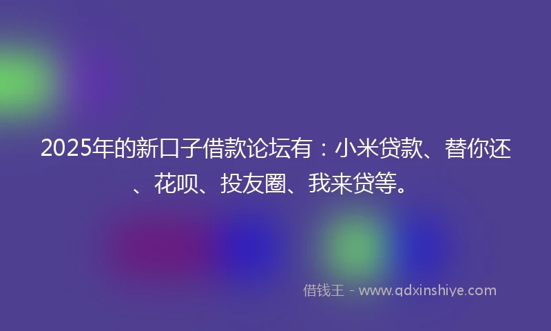 2025年的新口子借款论坛有：小米贷款、替你还、花呗、投友圈、我来贷等。