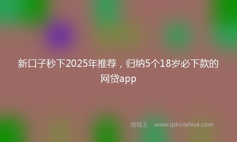新口子秒下2025年推荐，归纳5个18岁必下款的网贷app