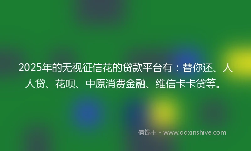 2025年的无视征信花的贷款平台有：替你还、人人贷、花呗、中原消费金融、维信卡卡贷等。