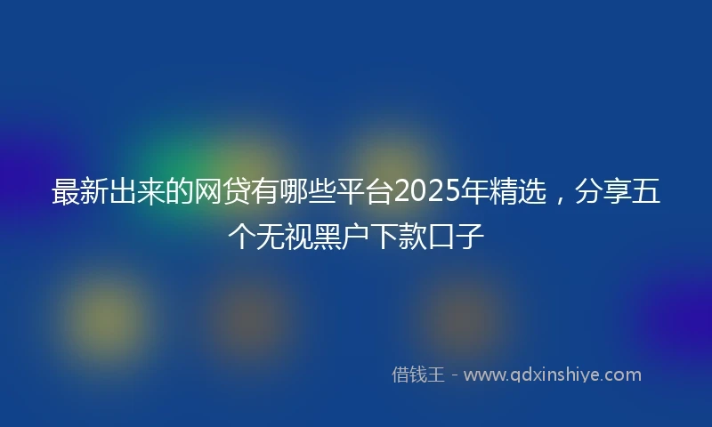 最新出来的网贷有哪些平台2025年精选，分享五个无视黑户下款口子