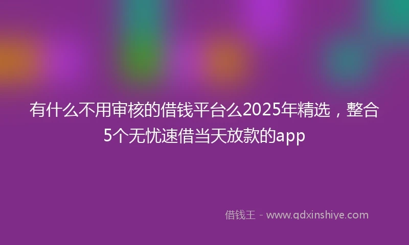 有什么不用审核的借钱平台么2025年精选，整合5个无忧速借当天放款的app