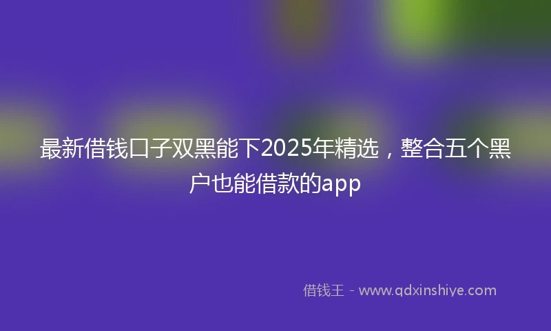 最新借钱口子双黑能下2025年精选，整合五个黑户也能借款的app