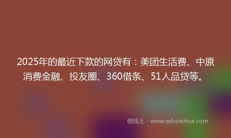 2025年的最近下款的网贷有：美团生活费、中原消费金融、投友圈、360借条、51人品贷等。
