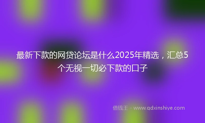 最新下款的网贷论坛是什么2025年精选，汇总5个无视一切必下款的口子