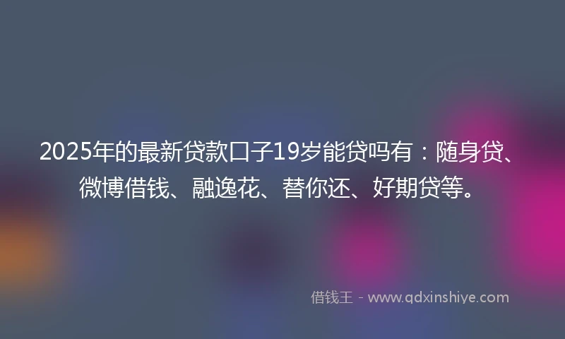 2025年的最新贷款口子19岁能贷吗有：随身贷、微博借钱、融逸花、替你还、好期贷等。