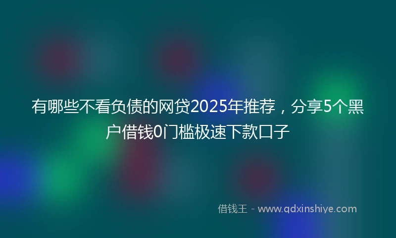 有哪些不看负债的网贷2025年推荐，分享5个黑户借钱0门槛极速下款口子