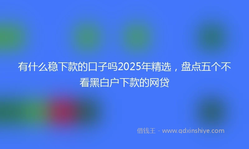 有什么稳下款的口子吗2025年精选，盘点五个不看黑白户下款的网贷