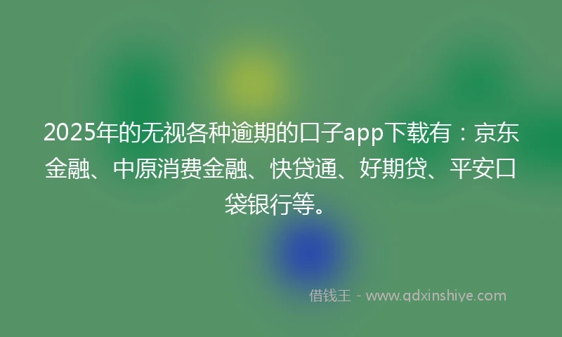 2025年的无视各种逾期的口子app下载有：京东金融、中原消费金融、快贷通、好期贷、平安口袋银行等。