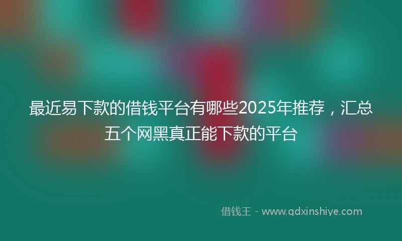 最近易下款的借钱平台有哪些2025年推荐，汇总五个网黑真正能下款的平台