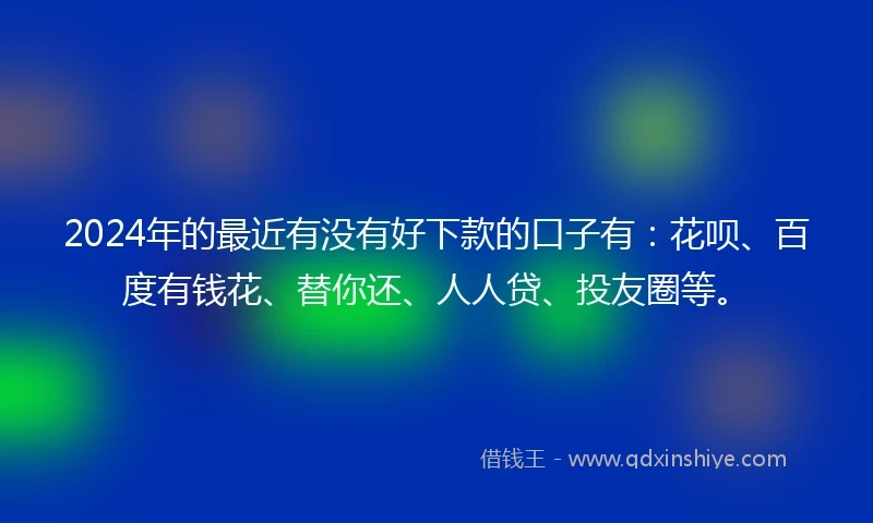 2024年的最近有没有好下款的口子有：花呗、百度有钱花、替你还、人人贷、投友圈等。