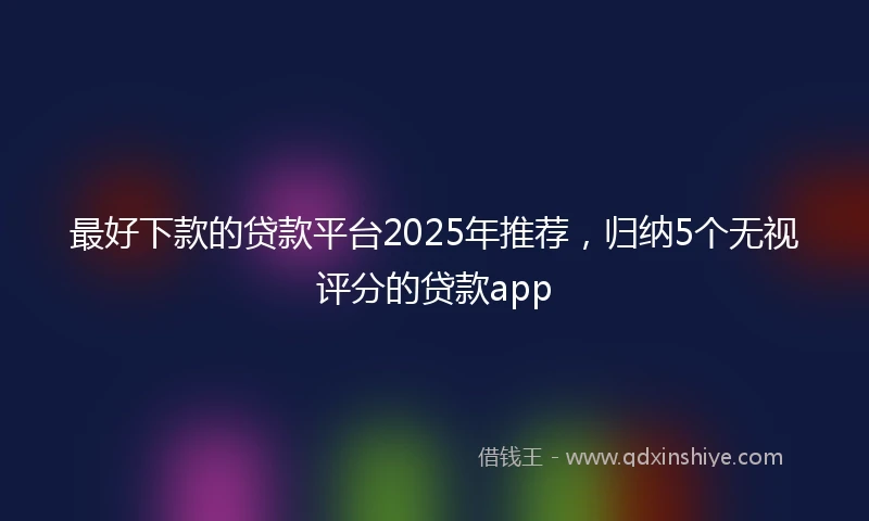 最好下款的贷款平台2025年推荐，归纳5个无视评分的贷款app