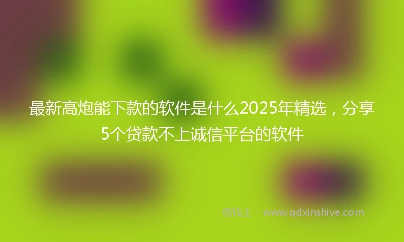 最新高炮能下款的软件是什么2025年精选，分享5个贷款不上诚信平台的软件