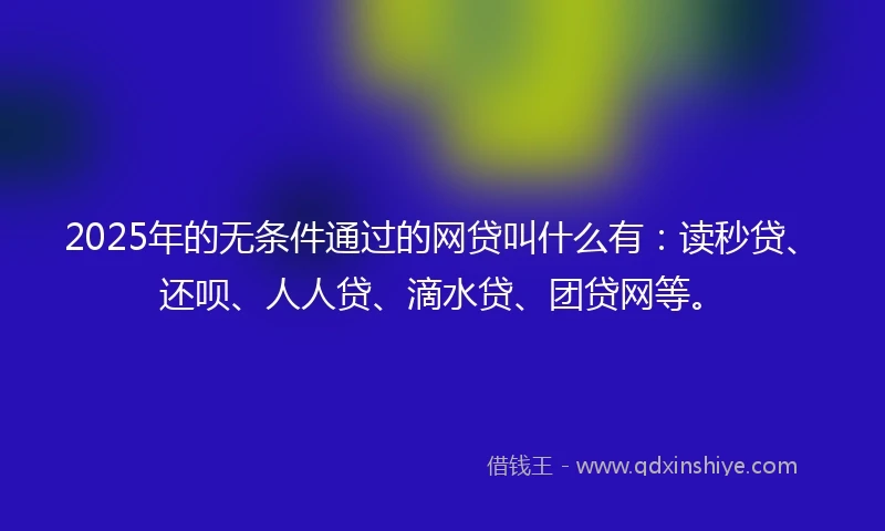 2025年的无条件通过的网贷叫什么有：读秒贷、还呗、人人贷、滴水贷、团贷网等。