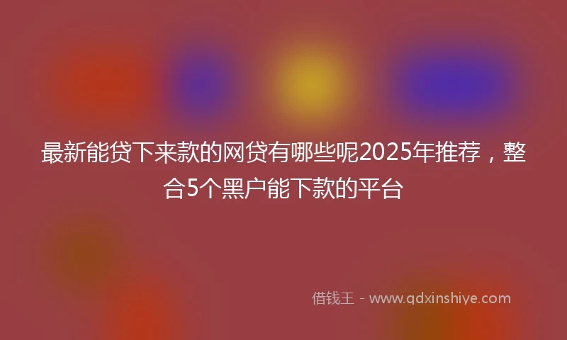 最新能贷下来款的网贷有哪些呢2025年推荐，整合5个黑户能下款的平台