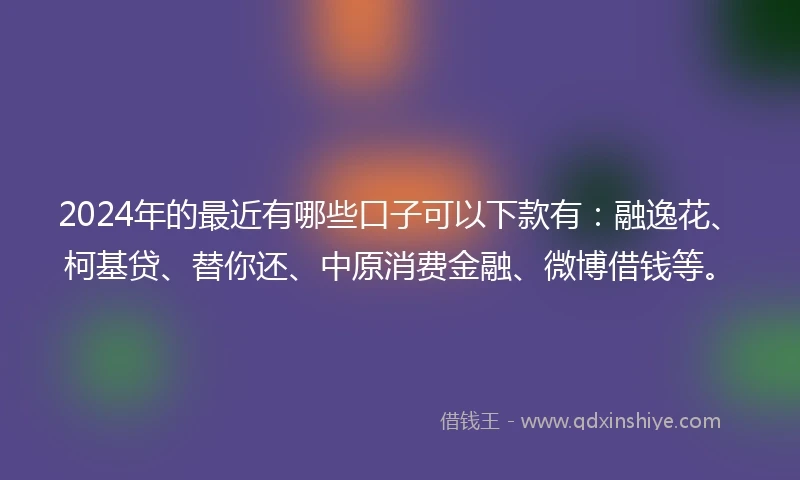 2024年的最近有哪些口子可以下款有：融逸花、柯基贷、替你还、中原消费金融、微博借钱等。