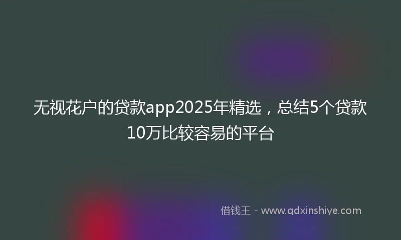 无视花户的贷款app2025年精选，总结5个贷款10万比较容易的平台