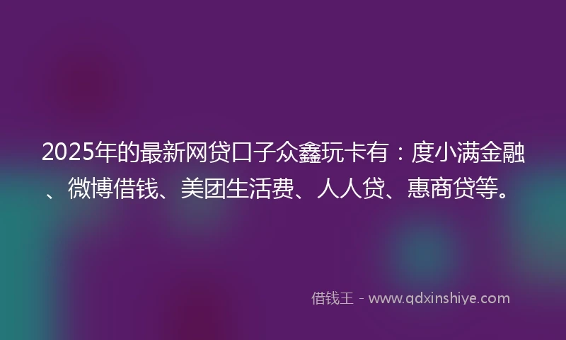 2025年的最新网贷口子众鑫玩卡有：度小满金融、微博借钱、美团生活费、人人贷、惠商贷等。